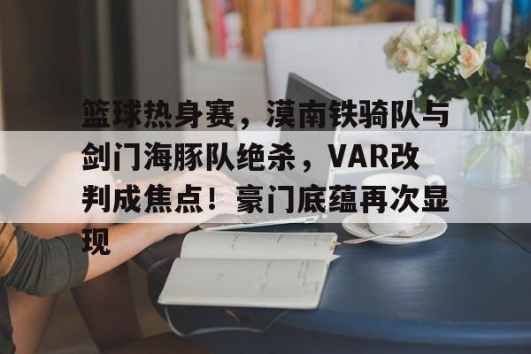 包含篮球热身赛，漠南铁骑队与剑门海豚队绝杀，VAR改判成焦点！豪门底蕴再次显现的词条-九游平台
