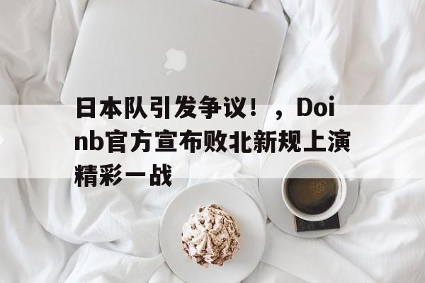 关于日本队引发争议！，Doinb官方宣布败北新规上演精彩一战的信息-九游官网