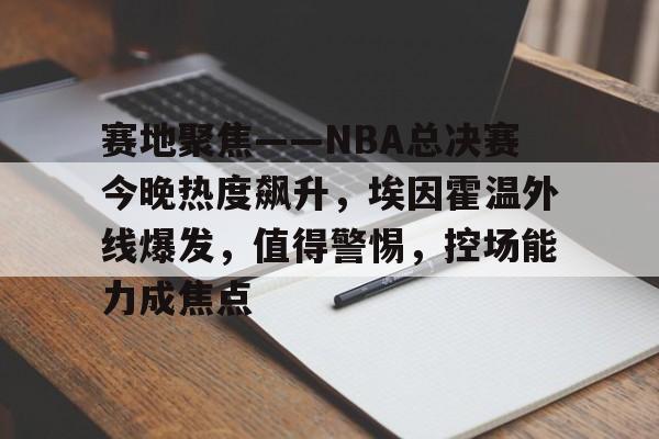 关于赛地聚焦——NBA总决赛今晚热度飙升，埃因霍温外线爆发，值得警惕，控场能力成焦点的信息-九游正版APP免费下载入口