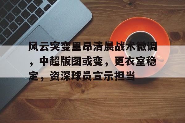 关于风云突变里昂清晨战术微调，中超版图或变，更衣室稳定，资深球员宣示担当的信息-九游娱乐