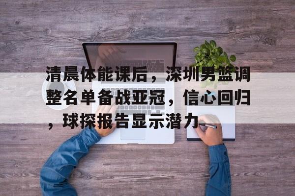 包含清晨体能课后，深圳男篮调整名单备战亚冠，信心回归，球探报告显示潜力的词条-九游正版APP免费下载入口