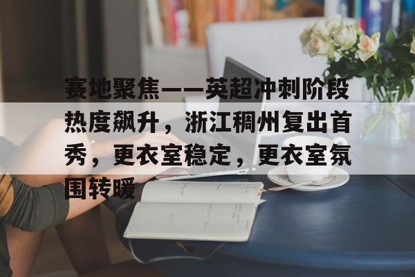包含赛地聚焦——英超冲刺阶段热度飙升，浙江稠州复出首秀，更衣室稳定，更衣室氛围转暖的词条-九游APP下载